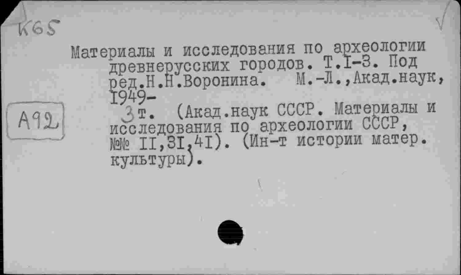 ﻿Материалы и исследования по археологии древнерусских городов. T.I-3. Под Çeg.H.H.Воронина. М.-Л.,Акад.наук
JT. (Акад.наук СССР. Материалы и исследования по археологии СССР, №№ 11,31.41). (Ин-т истории матер, культуры).